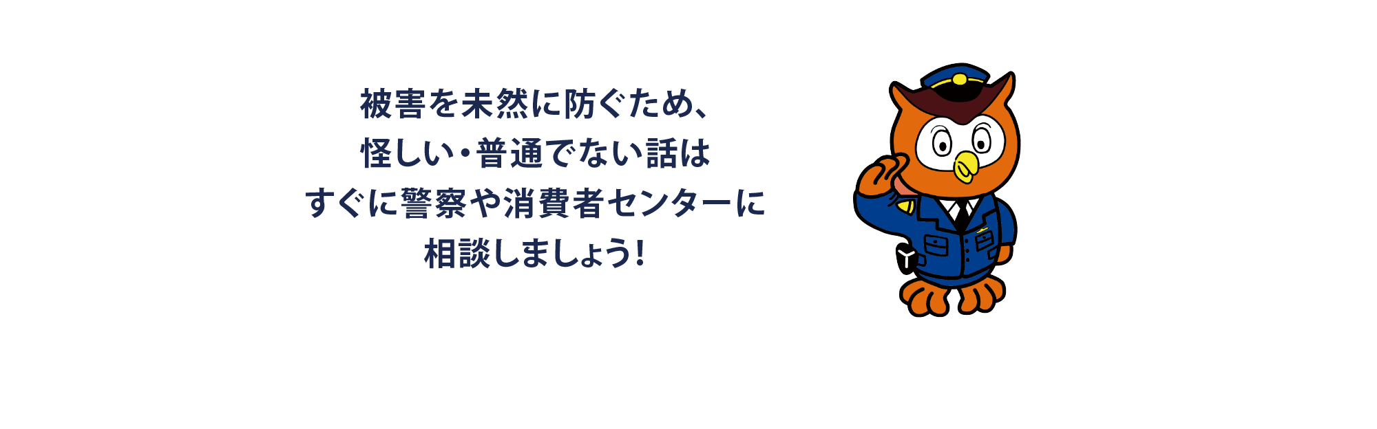 被害を未然に防ぐため、怪しい・普通でない話はすぐに警察や消費者センターに相談しましょう！